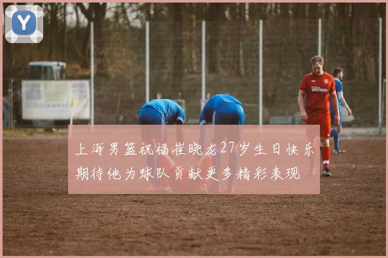 上海男篮祝福崔晓龙27岁生日快乐期待他为球队贡献更多精彩表现