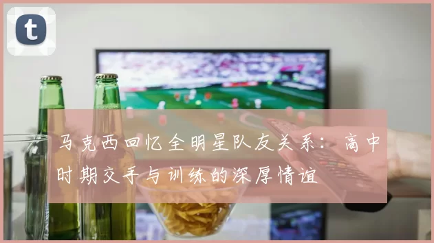 马克西回忆全明星队友关系：高中时期交手与训练的深厚情谊