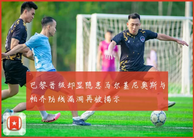 巴黎晋级却显隐患马尔基尼奥斯与帕乔防线漏洞再被揭示