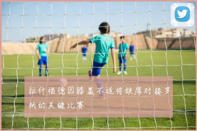 拉什福德因膝盖不适将缺席对赫罗纳的关键比赛