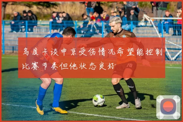 乌度卡谈申京受伤情况希望能控制比赛节奏但他状态良好