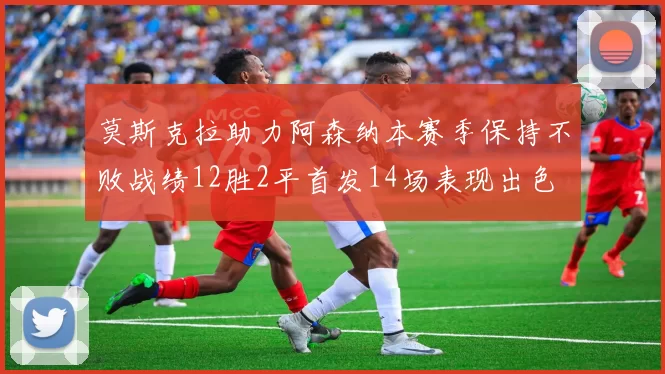 莫斯克拉助力阿森纳本赛季保持不败战绩12胜2平首发14场表现出色