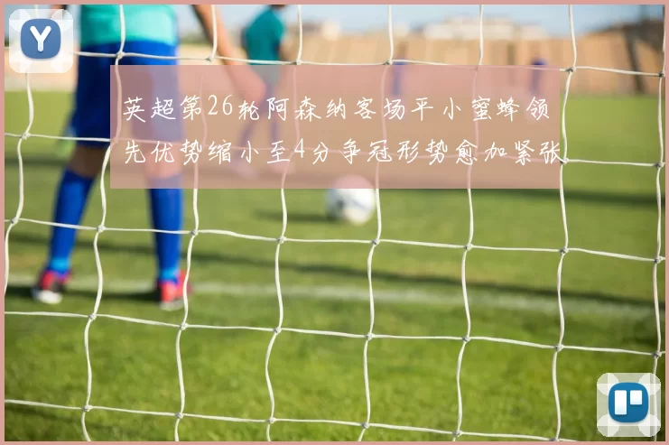 英超第26轮阿森纳客场平小蜜蜂领先优势缩小至4分争冠形势愈加紧张