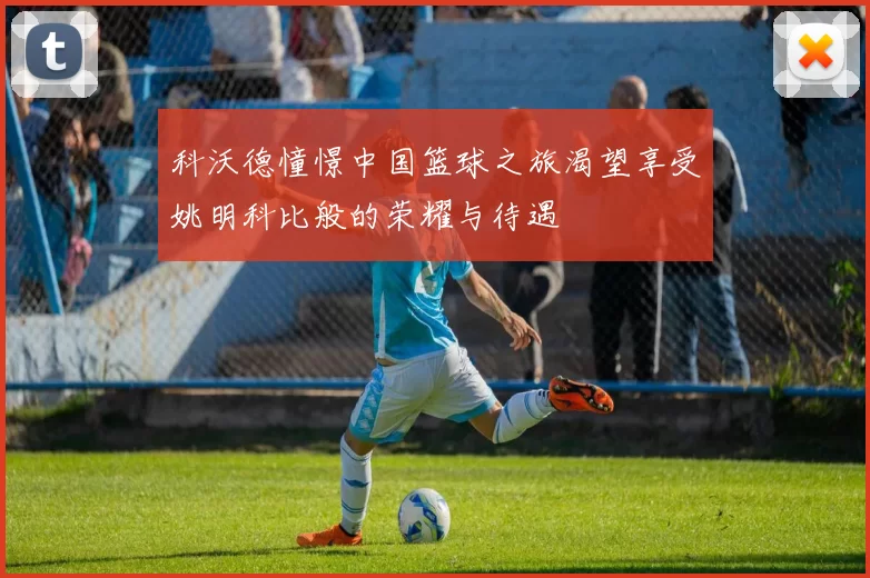 科沃德憧憬中国篮球之旅渴望享受姚明科比般的荣耀与待遇