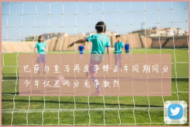 巴萨与皇马再度争锋去年同期同分今年仅差两分竞争激烈