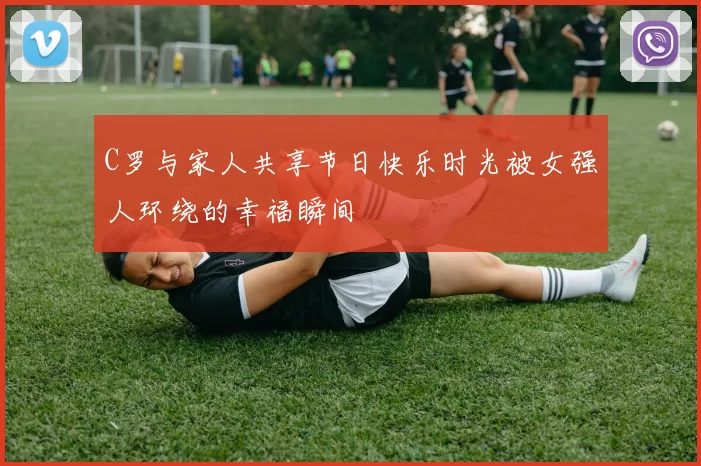 C罗与家人共享节日快乐时光被女强人环绕的幸福瞬间