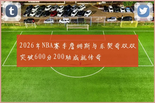 2026年NBA赛季詹姆斯与东契奇双双突破600分200助成就传奇