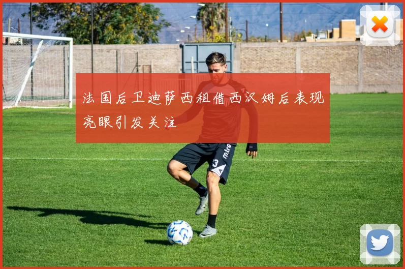 法国后卫迪萨西租借西汉姆后表现亮眼引发关注