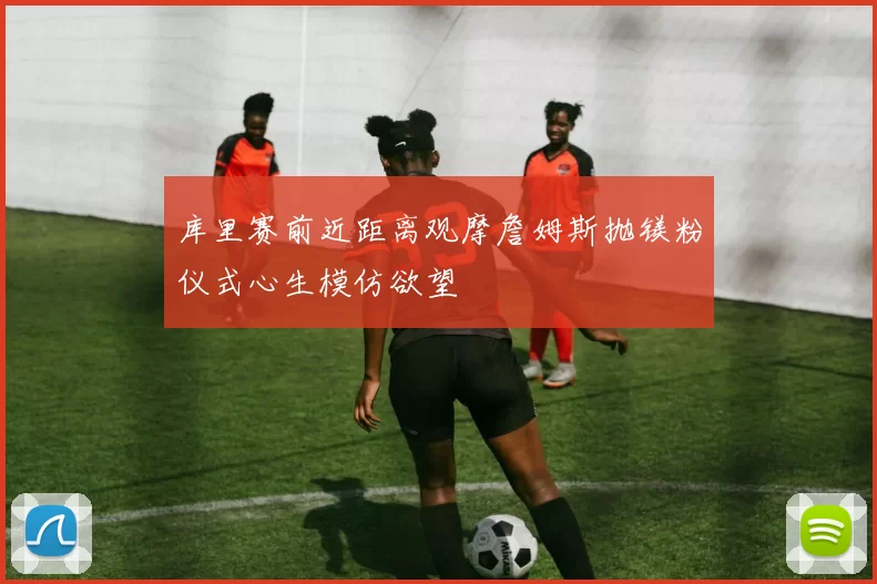 库里赛前近距离观摩詹姆斯抛镁粉仪式心生模仿欲望